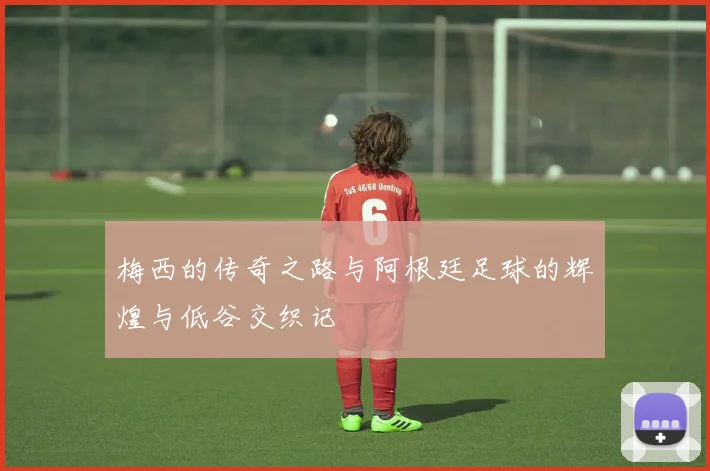 梅西的传奇之路与阿根廷足球的辉煌与低谷交织记