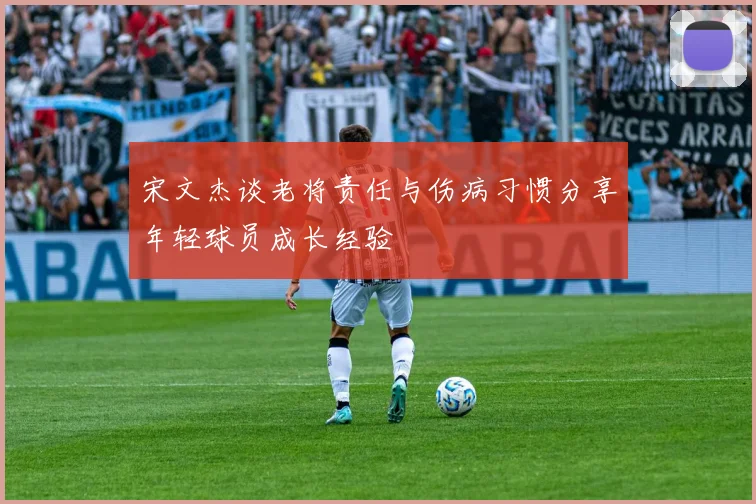 宋文杰谈老将责任与伤病习惯分享年轻球员成长经验