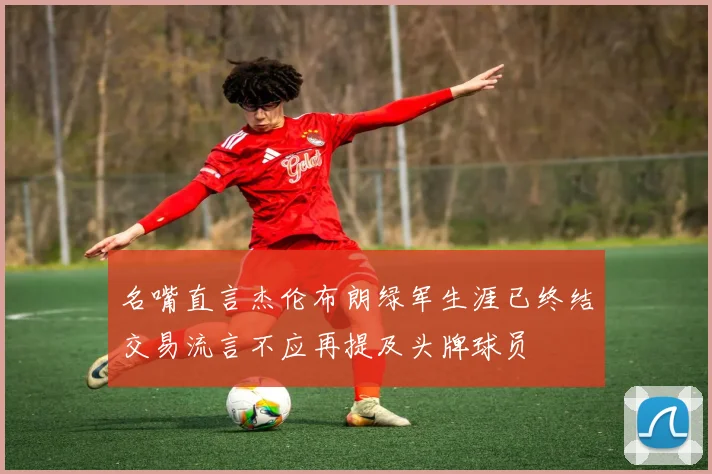名嘴直言杰伦布朗绿军生涯已终结交易流言不应再提及头牌球员