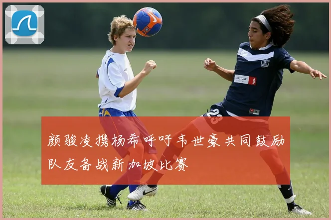 颜骏凌携杨希呼吁韦世豪共同鼓励队友备战新加坡比赛