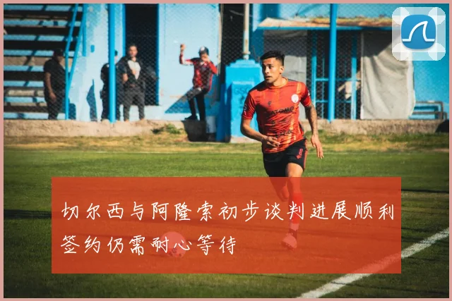 切尔西与阿隆索初步谈判进展顺利签约仍需耐心等待