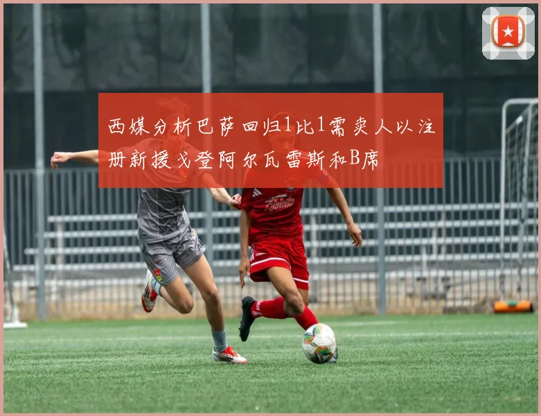 西媒分析巴萨回归1比1需卖人以注册新援戈登阿尔瓦雷斯和B席