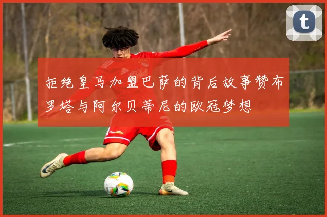 拒绝皇马加盟巴萨的背后故事赞布罗塔与阿尔贝蒂尼的欧冠梦想