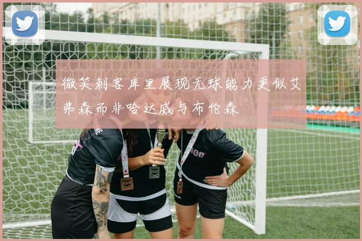 微笑刺客库里展现无球能力更似艾弗森而非哈达威与布伦森