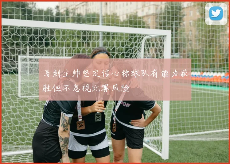 马刺主帅坚定信心称球队有能力获胜但不忽视比赛风险