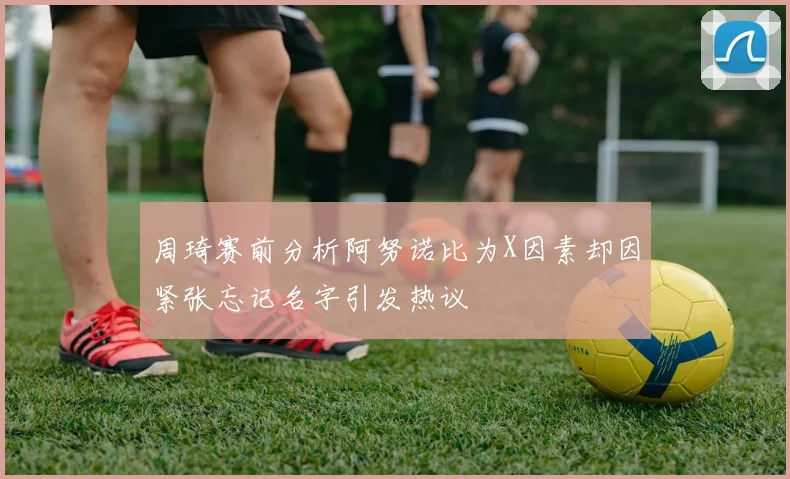 周琦赛前分析阿努诺比为X因素却因紧张忘记名字引发热议