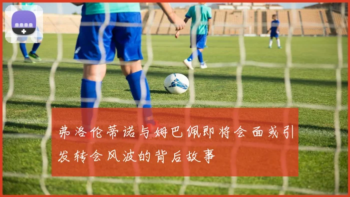 弗洛伦蒂诺与姆巴佩即将会面或引发转会风波的背后故事