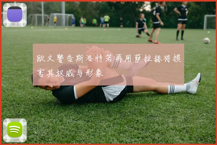 欧文警告斯洛特若再用萨拉赫将损害其权威与形象