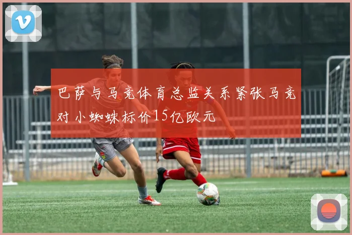 巴萨与马竞体育总监关系紧张马竞对小蜘蛛标价15亿欧元