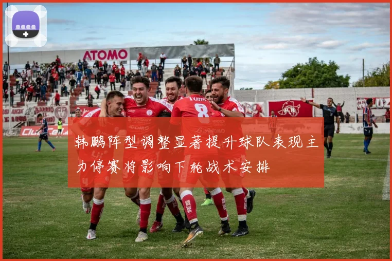 韩鹏阵型调整显著提升球队表现主力停赛将影响下轮战术安排