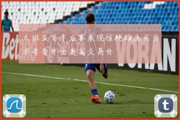 文班亚马季后赛表现惊艳雄鹿或为字母哥开出更高交易价