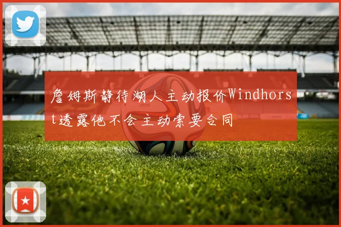 詹姆斯静待湖人主动报价Windhorst透露他不会主动索要合同