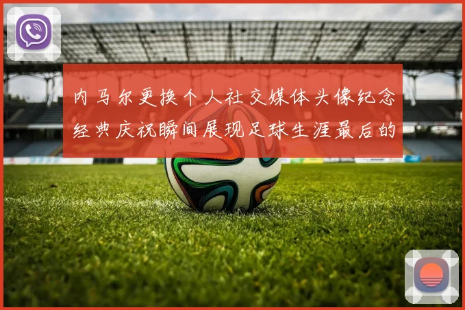 内马尔更换个人社交媒体头像纪念经典庆祝瞬间展现足球生涯最后的辉煌时刻