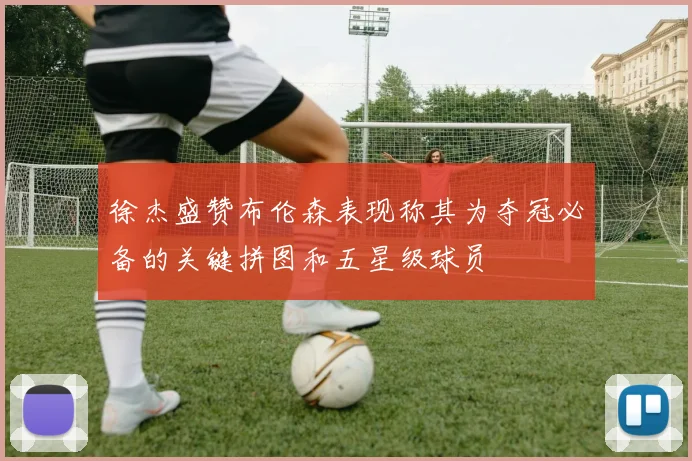 徐杰盛赞布伦森表现称其为夺冠必备的关键拼图和五星级球员
