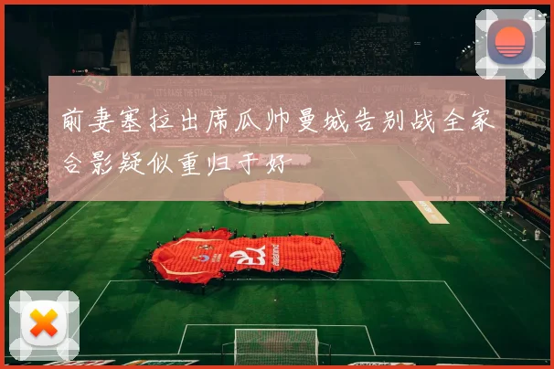 前妻塞拉出席瓜帅曼城告别战全家合影疑似重归于好