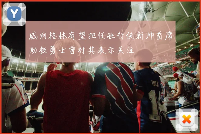 威利格林有望担任独行侠新帅首席助教勇士曾对其表示关注